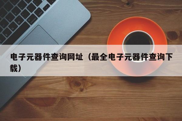 电子元器件查询网址（最全电子元器件查询下载）亿博电竞 亿博官网(图1)
